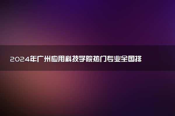2024年广州应用科技学院热门专业全国排名 有哪些专业比较好