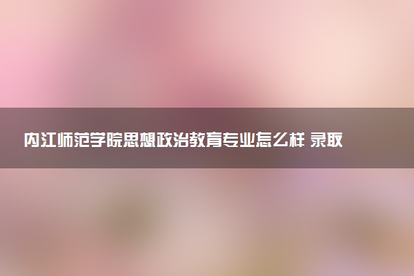内江师范学院思想政治教育专业怎么样 录取分数线多少