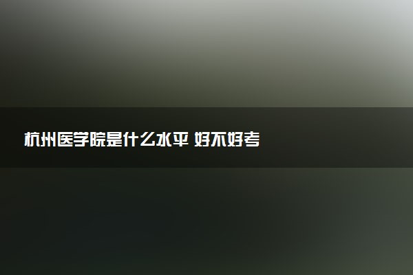 杭州医学院是什么水平 好不好考