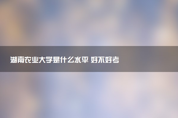 湖南农业大学是什么水平 好不好考