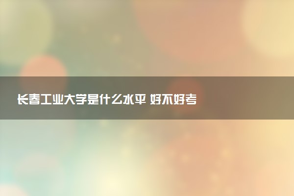 长春工业大学是什么水平 好不好考