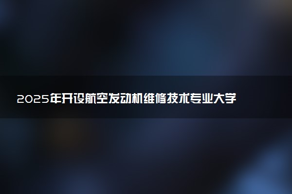 2025年开设航空发动机维修技术专业大学排名及评级 高校排行榜