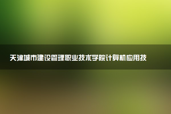 天津城市建设管理职业技术学院计算机应用技术专业怎么样 录取分数线多少