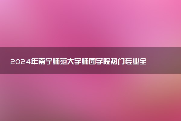 2024年南宁师范大学师园学院热门专业全国排名 有哪些专业比较好