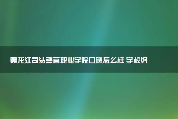 黑龙江司法警官职业学院口碑怎么样 学校好不好