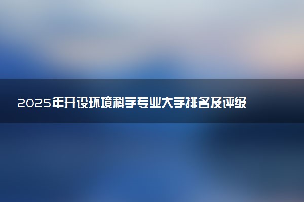 2025年开设环境科学专业大学排名及评级 高校排行榜
