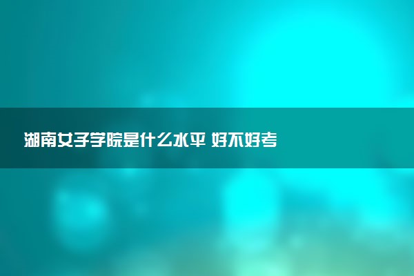 湖南女子学院是什么水平 好不好考