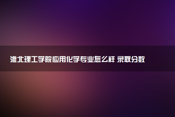 淮北理工学院应用化学专业怎么样 录取分数线多少