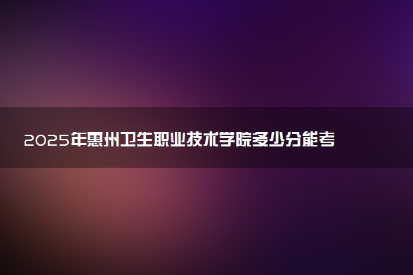 2025年惠州卫生职业技术学院多少分能考上 最低分及位次