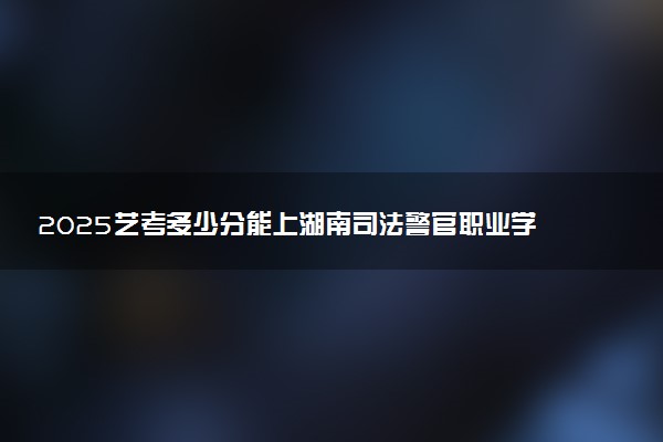 2025艺考多少分能上湖南司法警官职业学院 最低分数线是多少