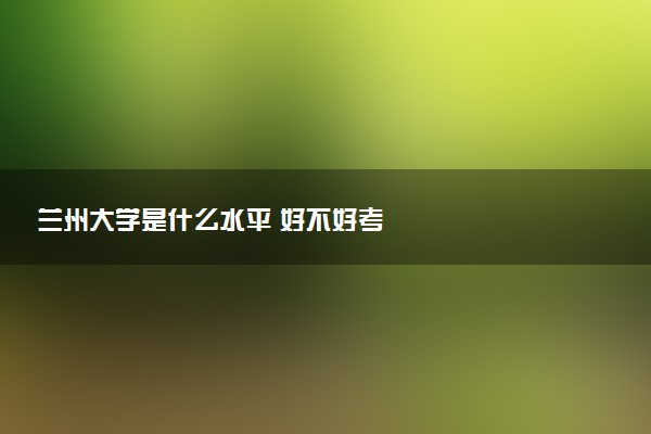兰州大学是什么水平 好不好考