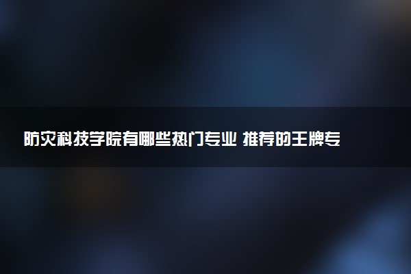 防灾科技学院有哪些热门专业 推荐的王牌专业