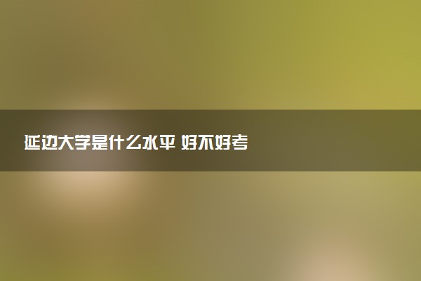 延边大学是什么水平 好不好考