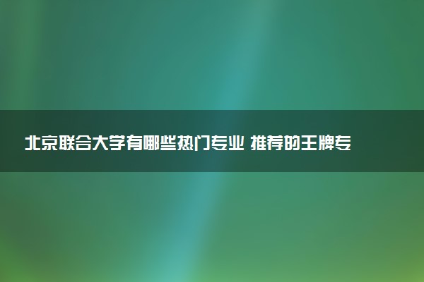 北京联合大学有哪些热门专业 推荐的王牌专业