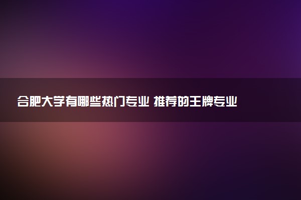 合肥大学有哪些热门专业 推荐的王牌专业