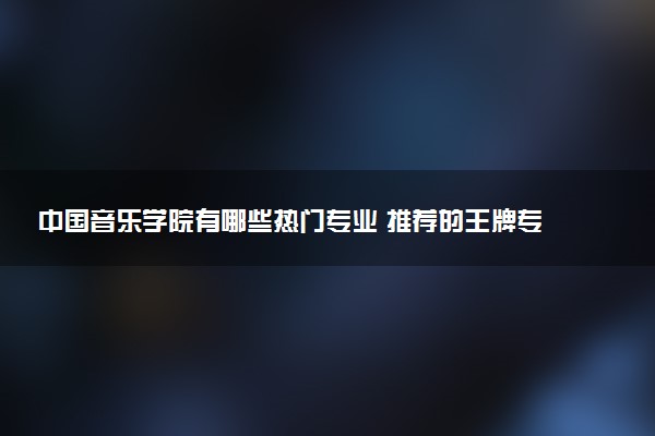 中国音乐学院有哪些热门专业 推荐的王牌专业