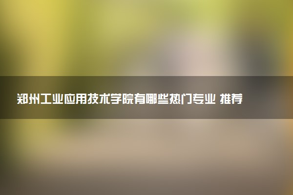 郑州工业应用技术学院有哪些热门专业 推荐的王牌专业
