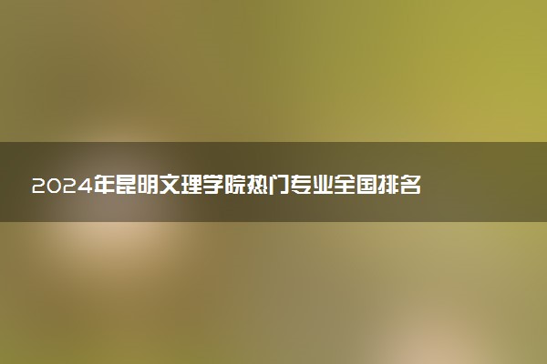 2024年昆明文理学院热门专业全国排名 有哪些专业比较好
