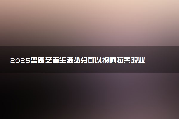 2025舞蹈艺考生多少分可以报阿拉善职业技术学院