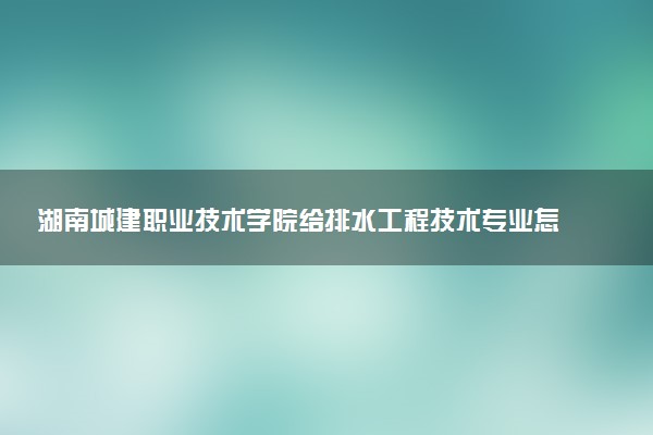 湖南城建职业技术学院给排水工程技术专业怎么样 录取分数线多少