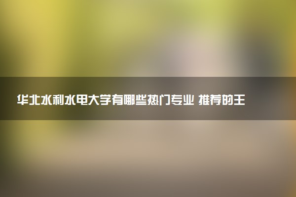 华北水利水电大学有哪些热门专业 推荐的王牌专业