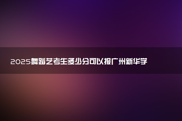 2025舞蹈艺考生多少分可以报广州新华学院