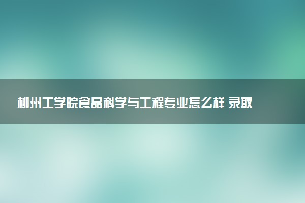 柳州工学院食品科学与工程专业怎么样 录取分数线多少
