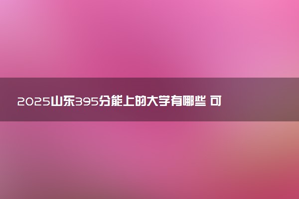 2025山东395分能上的大学有哪些 可以报考院校名单