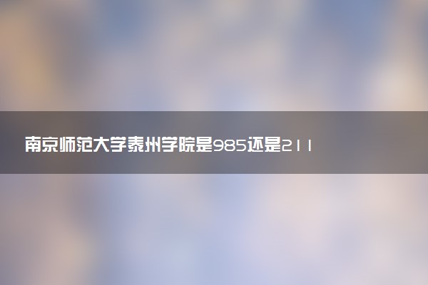 南京师范大学泰州学院是985还是211 含金量怎么样