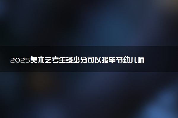 2025美术艺考生多少分可以报毕节幼儿师范高等专科学校