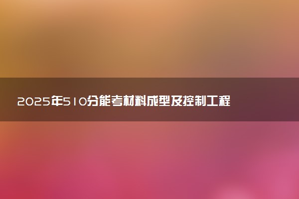2025年510分能考材料成型及控制工程专业吗 510分材料成型及控制工程专业大学推荐