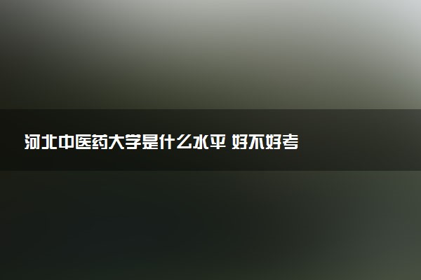 河北中医药大学是什么水平 好不好考