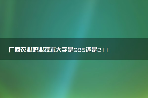 广西农业职业技术大学是985还是211 含金量怎么样