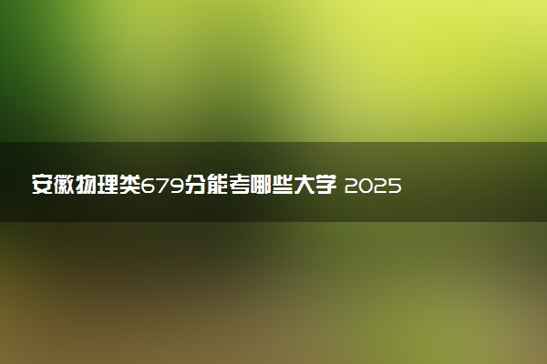 安徽物理类679分能考哪些大学 2025考生稳上的大学名单