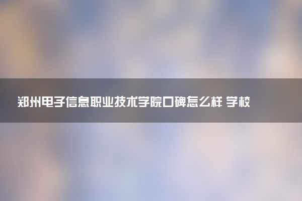 郑州电子信息职业技术学院口碑怎么样 学校好不好