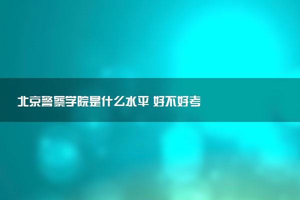 北京警察学院是什么水平 好不好考