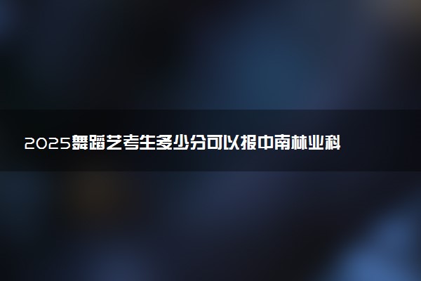 2025舞蹈艺考生多少分可以报中南林业科技大学