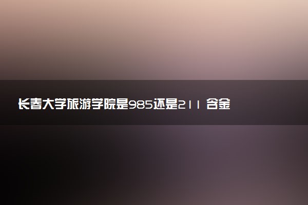 长春大学旅游学院是985还是211 含金量怎么样