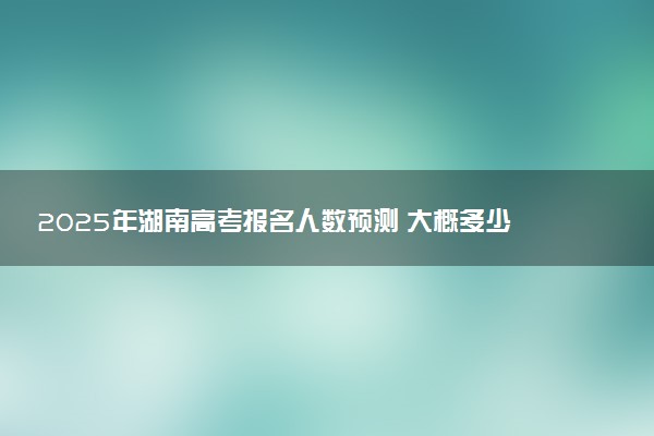 2025年湖南高考报名人数预测 大概多少人参加高考