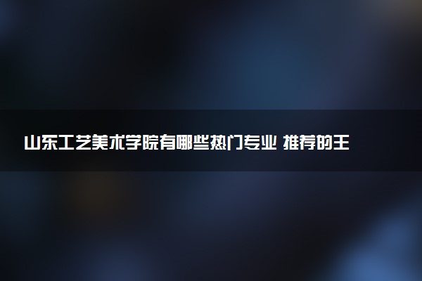 山东工艺美术学院有哪些热门专业 推荐的王牌专业