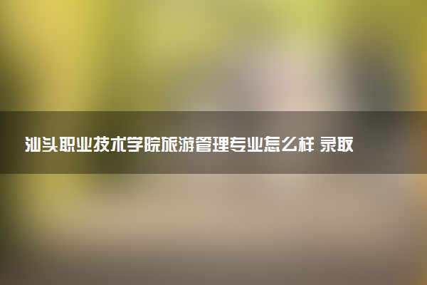 汕头职业技术学院旅游管理专业怎么样 录取分数线多少