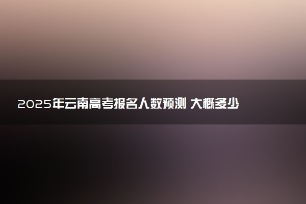 2025年云南高考报名人数预测 大概多少人参加高考