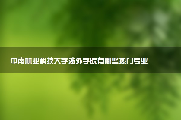 中南林业科技大学涉外学院有哪些热门专业 推荐的王牌专业