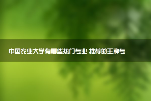 中国农业大学有哪些热门专业 推荐的王牌专业