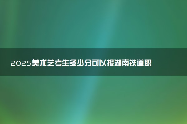 2025美术艺考生多少分可以报湖南铁道职业技术学院