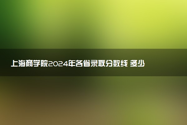 上海商学院2024年各省录取分数线 多少分能考上