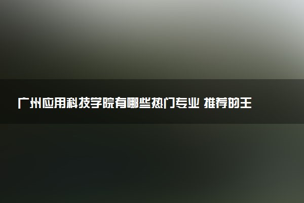 广州应用科技学院有哪些热门专业 推荐的王牌专业
