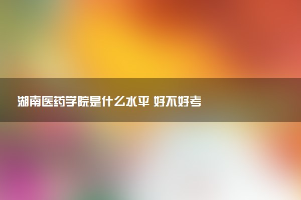 湖南医药学院是什么水平 好不好考