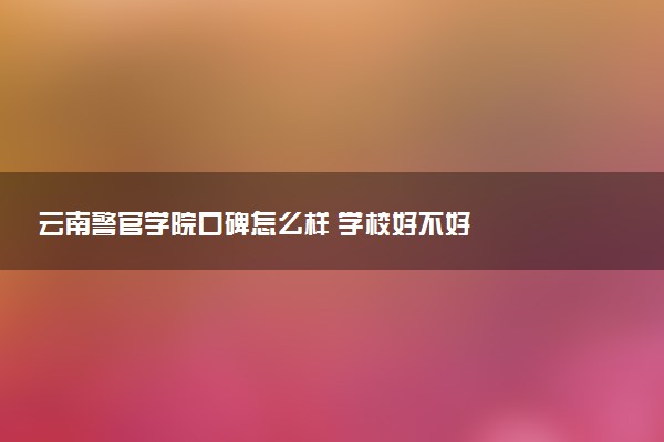 云南警官学院口碑怎么样 学校好不好