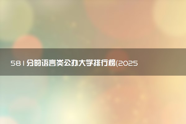 581分的语言类公办大学排行榜（2025考生参考)